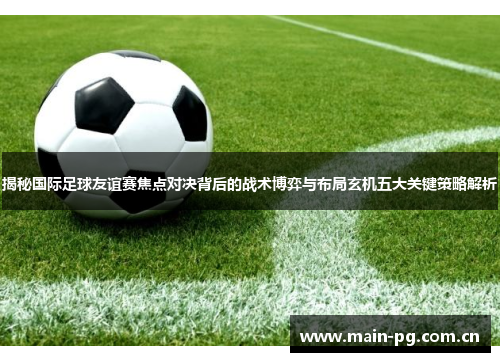 揭秘国际足球友谊赛焦点对决背后的战术博弈与布局玄机五大关键策略解析